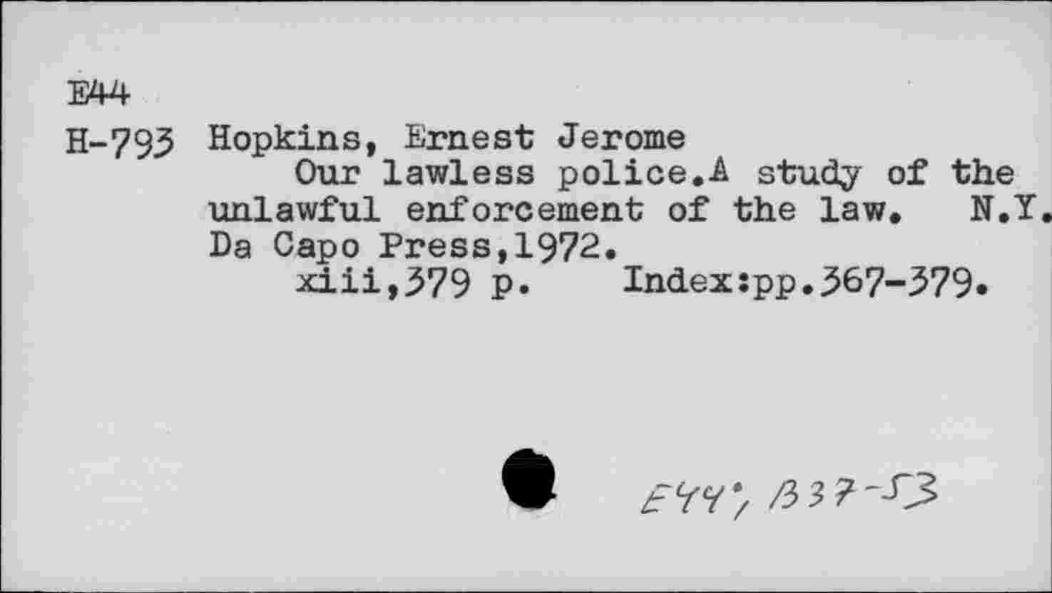 ﻿E44
H-793 Hopkins, Ernest Jerome
Our lawless police.A study of the unlawful enforcement of the law. N.Y. Da Capo Press,1972.
xiii,579 p. Index:pp.367“579*